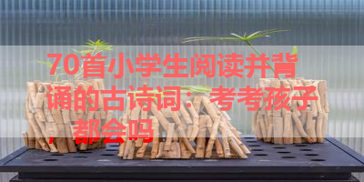 70首小学生阅读并背诵的古诗词：考考孩子，都会吗 