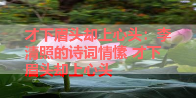 才下眉头却上心头：李清照的诗词情愫 才下眉头却上心头