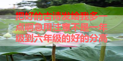 把好的古诗发给我多一点啊急用注意不是一年级到六年级的好的分高 
