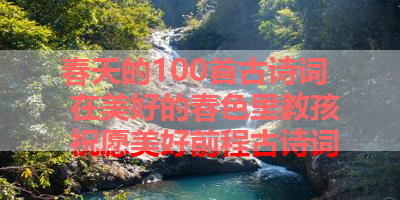 春天的100首古诗词 在美好的春色里教孩 祝愿美好前程古诗词