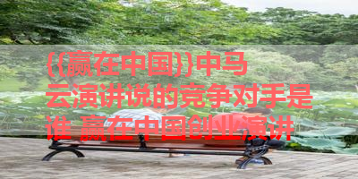 {{赢在中国}}中马云演讲说的竞争对手是谁 赢在中国创业演讲