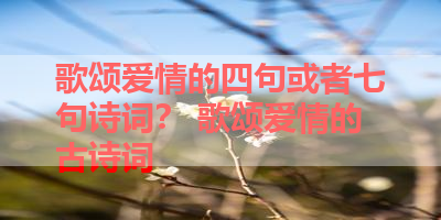 歌颂爱情的四句或者七句诗词？ 歌颂爱情的古诗词