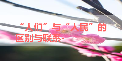 “人们”与“人民”的区别与联系- 