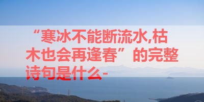 “寒冰不能断流水,枯木也会再逢春”的完整诗句是什么- 