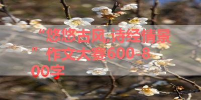 “悠悠古风,诗经情景”作文大赛600-800字 