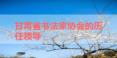 甘肃省书法家协会的历任领导 