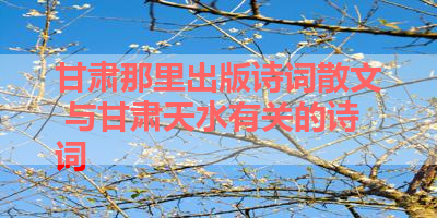 甘肃那里出版诗词散文 与甘肃天水有关的诗词