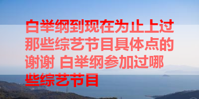 白举纲到现在为止上过那些综艺节目具体点的谢谢 白举纲参加过哪些综艺节目