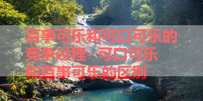 百事可乐和可口可乐的竞争过程- 可口可乐和百事可乐的区别