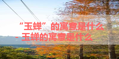“玉蝉”的寓意是什么- 玉蝉的寓意是什么