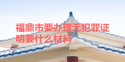 福鼎市要办理无犯罪证明要什么材料 