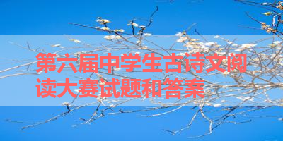 第六届中学生古诗文阅读大赛试题和答案 