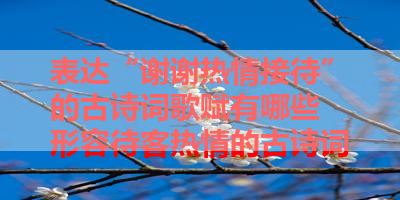 表达“谢谢热情接待”的古诗词歌赋有哪些 形容待客热情的古诗词