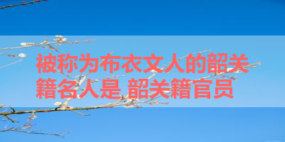 被称为布衣文人的韶关籍名人是 韶关籍官员