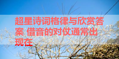 超星诗词格律与欣赏答案 借音的对仗通常出现在