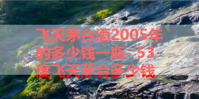 飞天茅台酒2005年的多少钱一瓶- 53度飞天茅台多少钱