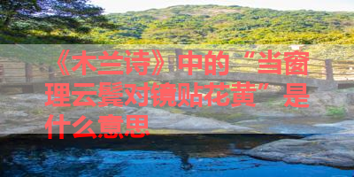 《木兰诗》中的“当窗理云鬓对镜贴花黄”是什么意思 