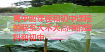 高中的课程和初中课程的联系大不大高中的理科和初中 