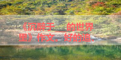 《沉醉于___的世界里》作文。好的追、 