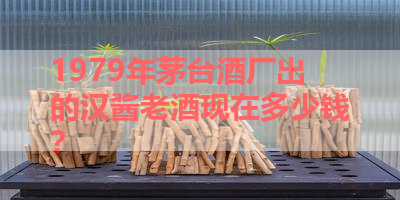 1979年茅台酒厂出的汉酱老酒现在多少钱？ 