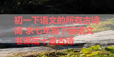 初一下语文的所有古诗词 求七年级下册语文书课后十首古诗 
