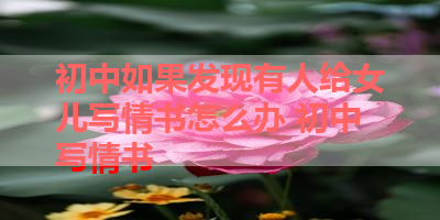 初中如果发现有人给女儿写情书怎么办 初中写情书