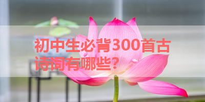 初中生必背300首古诗词有哪些？ 