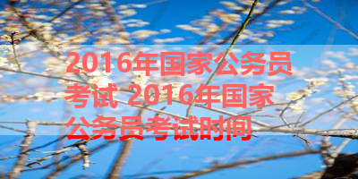 2016年国家公务员考试 2016年国家公务员考试时间