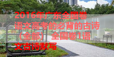 2016年广东全国卷语文高考的必背的古诗（全部） 全国卷1语文古诗默写