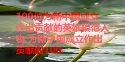 100位为新中国成立作出贡献的英雄模范人物 为新中国成立作出贡献的100