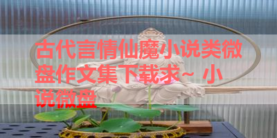 古代言情仙魔小说类微盘作文集下载求~ 小说微盘