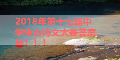 2018年第十七届中学生古诗文大赛答案，急！！！ 