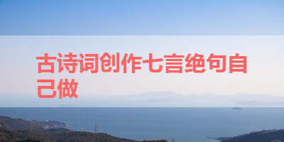 古诗词创作七言绝句自己做 