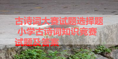 古诗词大赛试题选择题 小学古诗词知识竞赛试题及答案 