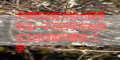 大家有没有大约七百多字或一千五百字左右的古文或诗词啊感谢 三字
