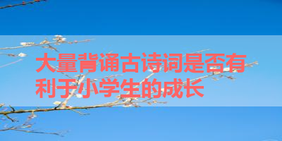 大量背诵古诗词是否有利于小学生的成长 